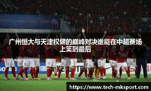 广州恒大与天津权健的巅峰对决谁能在中超赛场上笑到最后